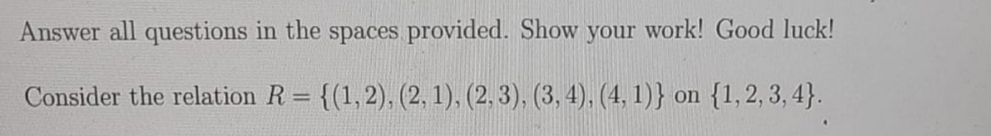 Answer all questions in the spaces provided. Show your work! Good luck!
Consider the relation R = {(1, 2), (2, 1), (2, 3), (3, 4), (4, 1)} on {1,2, 3, 4}.
