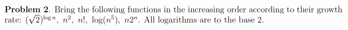 Problem 2. Bring the following functions in the increasing order according to their growth
rate: (V2)og", n², n!, log(n³), n2". All logarithms are to the base 2.
