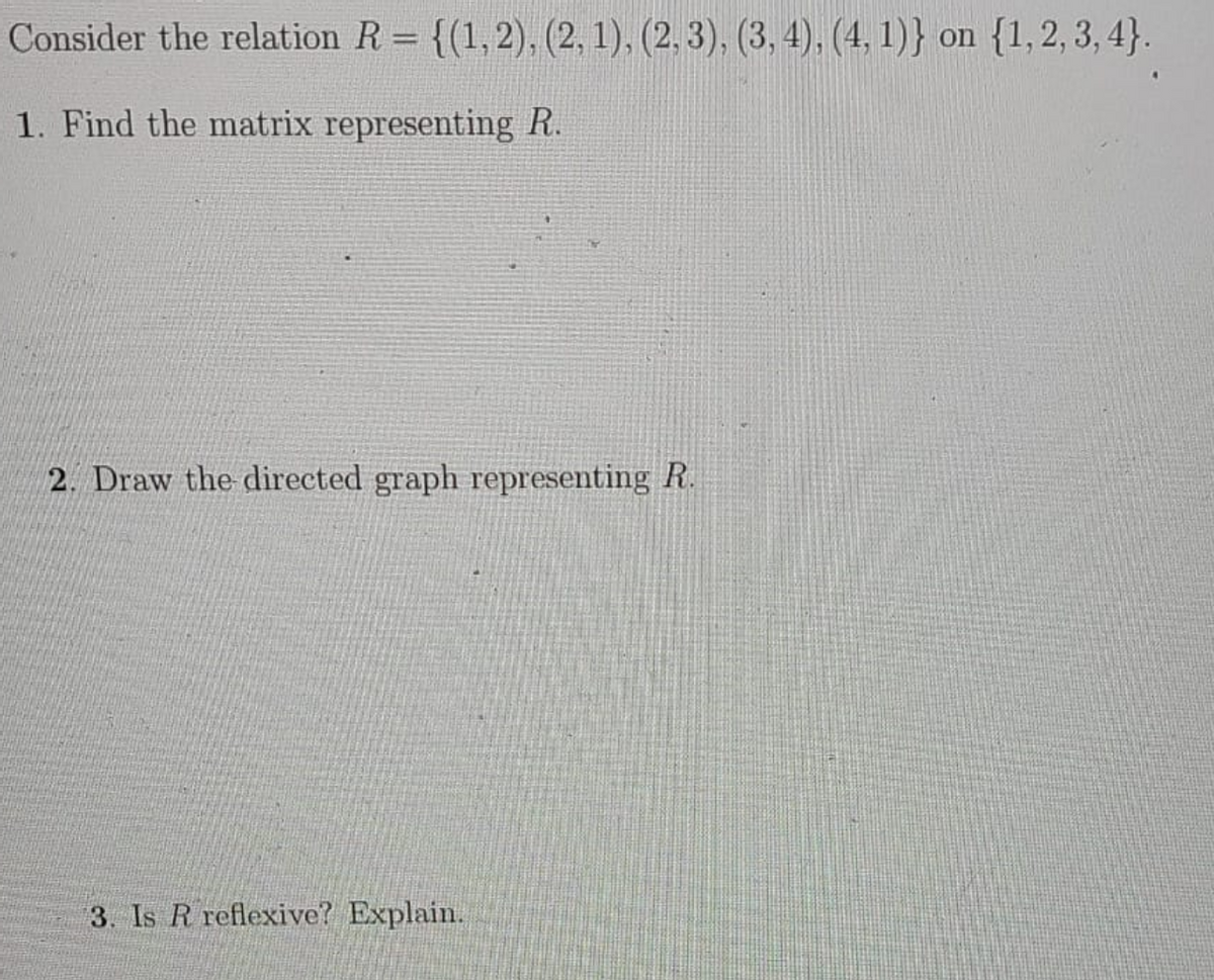 Consider the relation R = {(1,2), (2, 1), (2, 3), (3, 4), (4, 1)} on {1,2, 3, 4}.
1. Find the matrix representing R.
2. Draw the directed graph representing R.
3. Is R reflexive? Explain.
