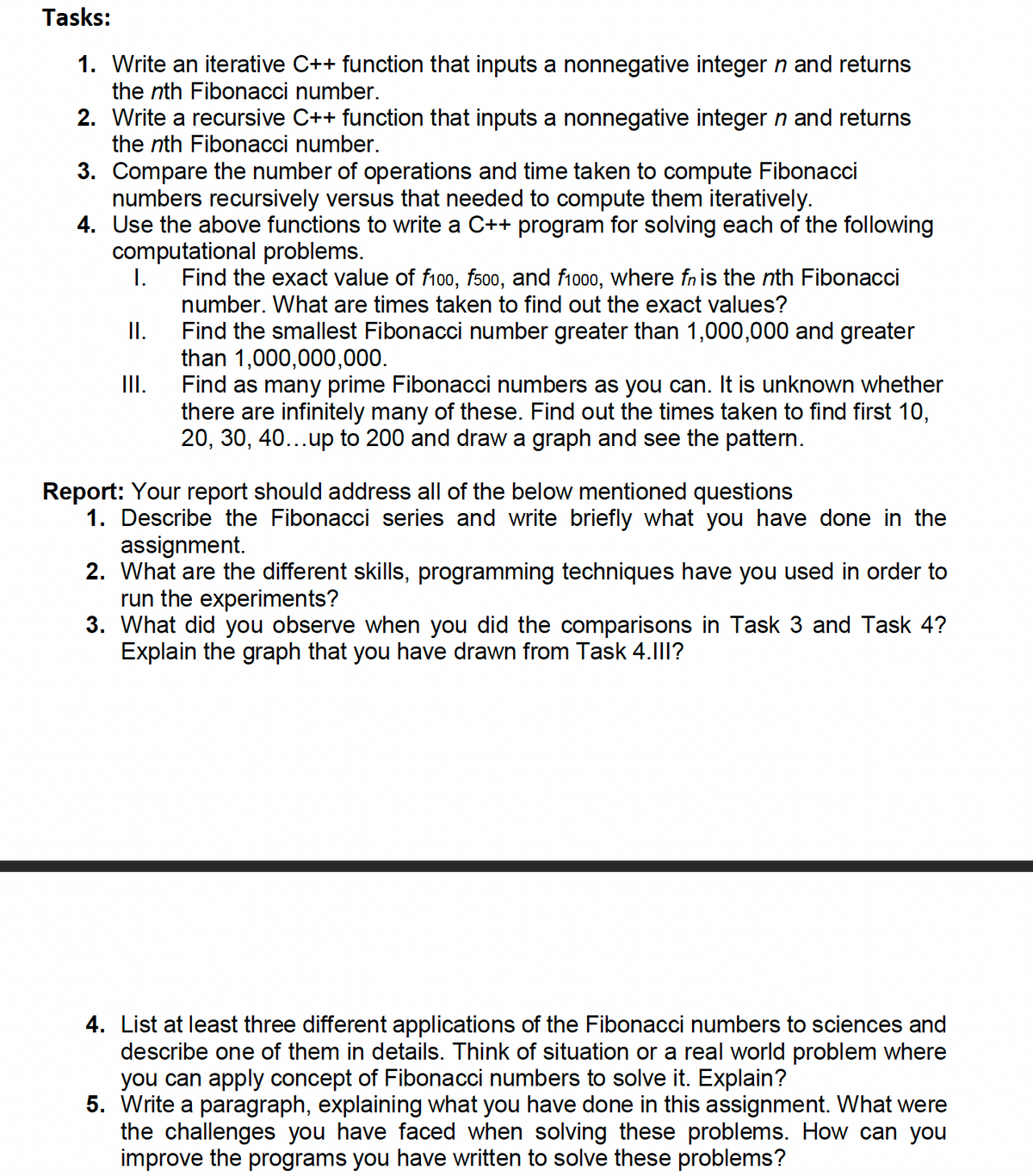 Tasks:
1. Write an iterative C++ function that inputs a nonnegative integer n and returns
the nth Fibonacci number.
2. Write a recursive C++ function that inputs a nonnegative integer n and returns
the nth Fibonacci number.
3. Compare the number of operations and time taken to compute Fibonacci
numbers recursively versus that needed to compute them iteratively.
4. Use the above functions to write a C++ program for solving each of the following
computational problems.
I.
Find the exact value of f100, fs00, and f1o00, where fnis the nth Fibonacci
number. What are times taken to find out the exact values?
Find the smallest Fibonacci number greater than 1,000,000 and greater
than 1,000,000,000.
II.
I.
Find as many prime Fibonacci numbers as you can. It is unknown whether
there are infinitely many of these. Find out the times taken to find first 10,
20, 30, 40...up to 200 and draw a graph and see the pattern.
Report: Your report should address all of the below mentioned questions
1. Describe the Fibonacci series and write briefly what you have done in the
assignment.
2. What are the different skills, programming techniques have you used in order to
run the experiments?
3. What did you observe when you did the comparisons in Task 3 and Task 4?
Explain the graph that you have drawn from Task 4.1II?
4. List at least three different applications of the Fibonacci numbers to sciences and
describe one of them in details. Think of situation or a real world problem where
you can apply concept of Fibonacci numbers to solve it. Explain?
5. Write a paragraph, explaining what you have done in this assignment. What were
the challenges you have faced when solving these problems. How can you
improve the programs you have written to solve these problems?
