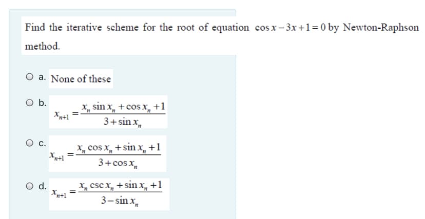 Find the iterative scheme for the root of equation cos x- 3x+1= 0 by Newton-Raphson
method.
O a. None of these
Ob.
X, sin x, + cosx, +1
3+sin x,,
Xn+1
X, cos x, +sinx +1
3+cosx,
с.
X, cs x, + sinx, +1
Xn+1
3- sin x,
d.
