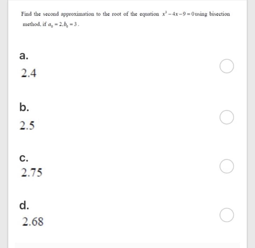 Find the second approximation to the root of the equation x-4x-9 = 0using bisection
method, if a, = 2,b, = 3.
а.
2.4
b.
2.5
С.
2.75
d.
2.68
