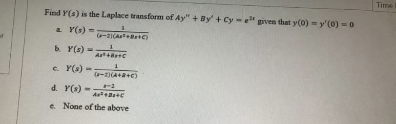 Time
Find Y(s) is the Laplace transform of Ay" + By' + Cy = e2t given that y(0) = y'(0) = 0
a. Y(s) =
%3D
(-2)(As+Bs+C)
of
b. Y(s) =
%3D
As+Bs+C
1.
c. Y(s) =
%3D
(-2)(A+B+C)
-2
d. Y(s) =
%3D
As+Bs+C
e. None of the above
