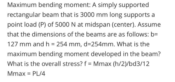 Maximum bending moment: A simply supported
rectangular beam that is 3000 mm long supports a
point load (P) of 5000 N at midspan (center). Assume
that the dimensions of the beams are as follows: b=
127 mm and h = 254 mm, d=254mm. What is the
maximum bending moment developed in the beam?
What is the overall stress? f = Mmax (h/2)/bd3/12
Mmax PL/4
=