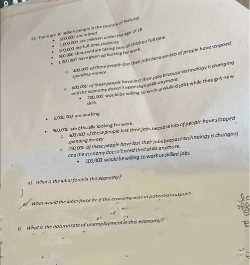 :)
22) There are 10 million people in the country of Natural.
500,000 are retired
♦
1,000,000 are children under the age of 18
500,000 are full-time students
.
500,000 thousand are taking care of children full time.
1,000,000 have given up looking for work.
0400,000 of these people lost their jobs because lots of people have stopped
spending money.
L
600,000 of these people have lost their jobs because technology is changing
and the economy doesn't need their skills anymore.
200,000 would be willing to work unskilled jobs while they get new
skills
6,000,000 are working.
500,000 are officially looking for work.
o 300,000 of these people lost their jobs because lots of people have stopped
spending money.
o 200,000 of these people have lost their jobs because technology is changing
and the economy doesn't need their skills anymore.
100,000 would be willing to work unskilled jobs
a) What is the labor force in this economy?
What would the labor force be if the economy was at potential output?
c) What is the natural rate of unemployment in this economy?
lo
ofe
e