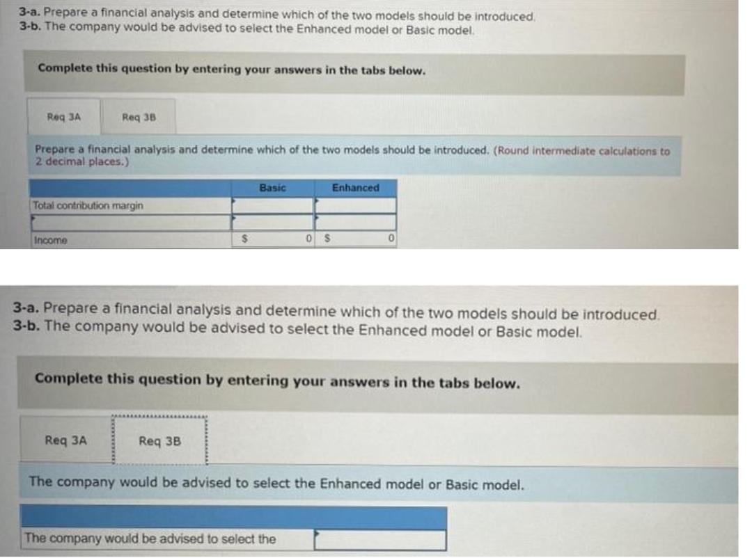 3-a. Prepare a financial analysis and determine which of the two models should be introduced.
3-b. The company would be advised to select the Enhanced model or Basic model.
Complete this question by entering your answers in the tabs below.
Req 3A
Prepare a financial analysis and determine which of the two models should be introduced. (Round intermediate calculations to
2 decimal places.)
Req 38
Total contribution margin
Income
Req 3A
$
Basic
Req 3B
0 $
3-a. Prepare a financial analysis and determine which of the two models should be introduced.
3-b. The company would be advised to select the Enhanced model or Basic model.
Enhanced
Complete this question by entering your answers in the tabs below.
0
The company would be advised to select the
The company would be advised to select the Enhanced model or Basic model.