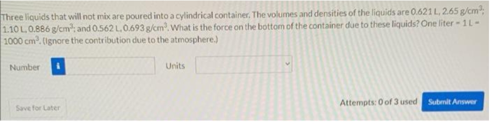 Three liquids that will not mix are poured into a cylindrical container. The volumes and densities of the liquids are 0.621 L, 2.65 g/cm³;
1.10 L, 0.886 g/cm³: and 0.562 L, 0.693 g/cm³. What is the force on the bottom of the container due to these liquids? One liter - 1L-
1000 cm³. (Ignore the contribution due to the atmosphere.)
Number
Save for Later
Units
Attempts: 0 of 3 used Submit Answer