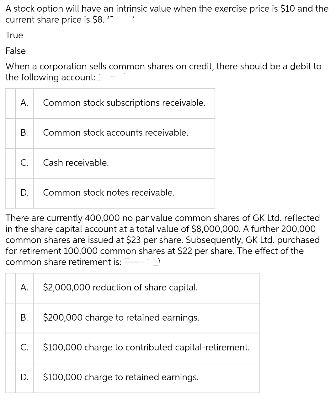 A stock option will have an intrinsic value when the exercise price is $10 and the
current share price is $8.
True
False
When a corporation sells common shares on credit, there should be a debit to
the following account:
A. Common stock subscriptions receivable.
B.
C.
D. Common stock notes receivable.
A.
There are currently 400,000 no par value common shares of GK Ltd. reflected
in the share capital account at a total value of $8,000,000. A further 200,000
common shares are issued at $23 per share. Subsequently, GK Ltd. purchased
for retirement 100,000 common shares at $22 per share. The effect of the
common share retirement is:
B.
Common stock accounts receivable.
C.
Cash receivable.
D.
$2,000,000 reduction of share capital.
$200,000 charge to retained earnings.
$100,000 charge to contributed capital-retirement.
$100,000 charge to retained earnings.