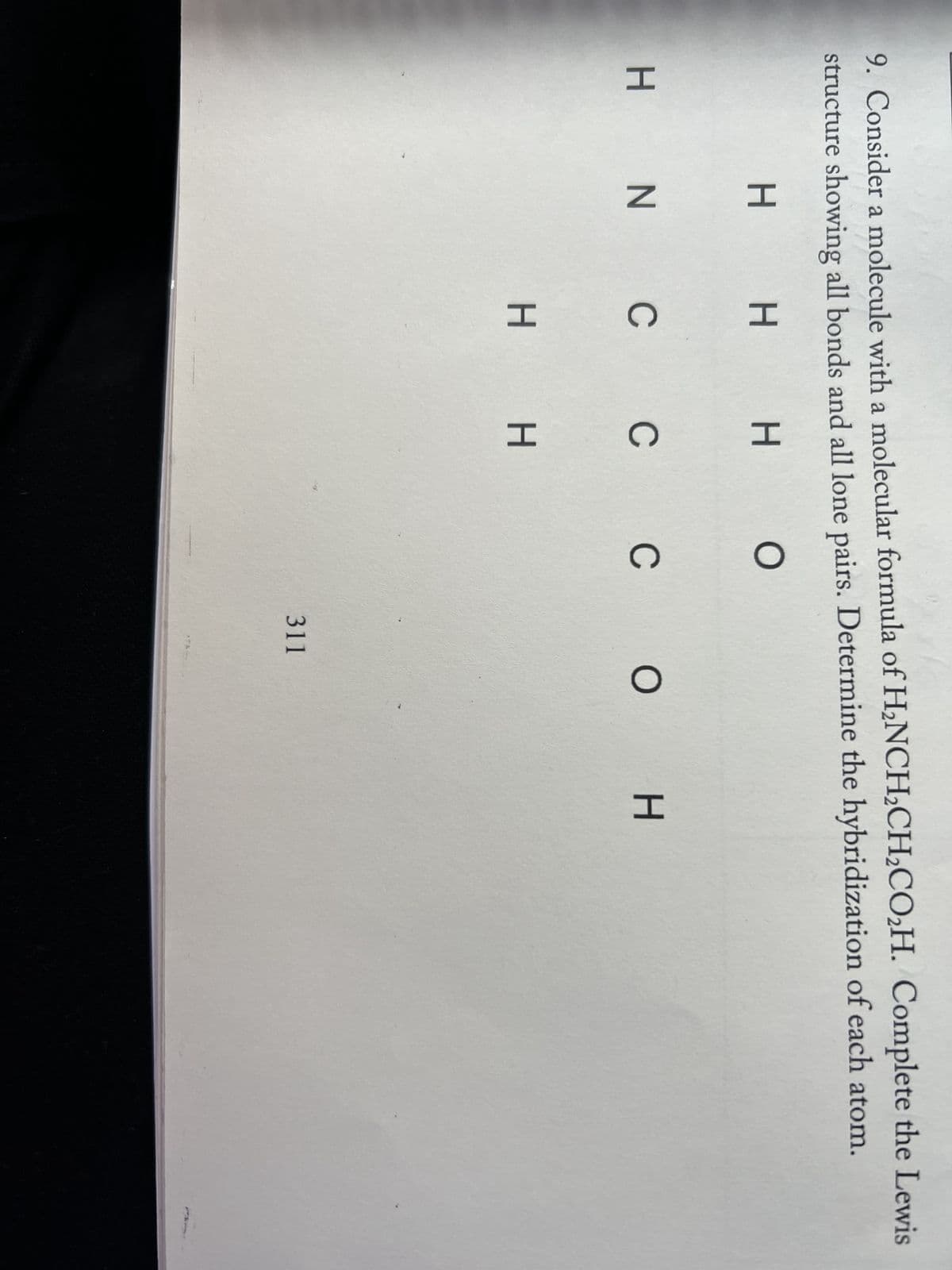 9. Consider a molecule with a molecular formula of H2NCH2CH2CO2H. Complete the Lewis
structure showing all bonds and all lone pairs. Determine the hybridization of each atom.
н
о
H
н
H
н
HN
н и с с с о н
н н
311