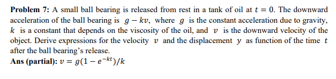 Problem 7: A small ball bearing is released from rest in a tank of oil at t = 0. The downward
acceleration of the ball bearing is g - kv, where g is the constant acceleration due to gravity,
k is a constant that depends on the viscosity of the oil, and is the downward velocity of the
object. Derive expressions for the velocity and the displacement y as function of the time t
after the ball bearing's release.
Ans (partial): v = g(1 - e-kt)/k