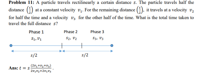 Problem 11: A particle travels rectilinearly a certain distance s. The particle travels half the
distance () at a constant velocity v₁. For the remaining distance (), it travels at a velocity v₂
for half the time and a velocity v3 for the other half of the time. What is the total time taken to
travel the full distance s?
Phase 1
S1, V1
Ans: t = s
s/2
(2v₁ +V₂+V₂)
20102+20103
Phase 2
S2, V2
+
s/2
Phase 3
S3, V3