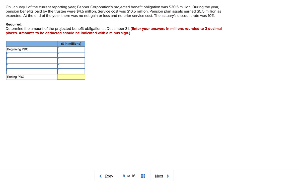On January 1 of the current reporting year, Pepper Corporation's projected benefit obligation was $30.5 million. During the year,
pension benefits paid by the trustee were $4.5 million. Service cost was $10.5 million. Pension plan assets earned $5.5 million as
expected. At the end of the year, there was no net gain or loss and no prior service cost. The actuary's discount rate was 10%.
Required:
Determine the amount of the projected benefit obligation at December 31. (Enter your answers in millions rounded to 2 decimal
places. Amounts to be deducted should be indicated with a minus sign.)
($ in millions)
Beginning PBO
Ending PBO
< Prev
8 of 16
Next >
