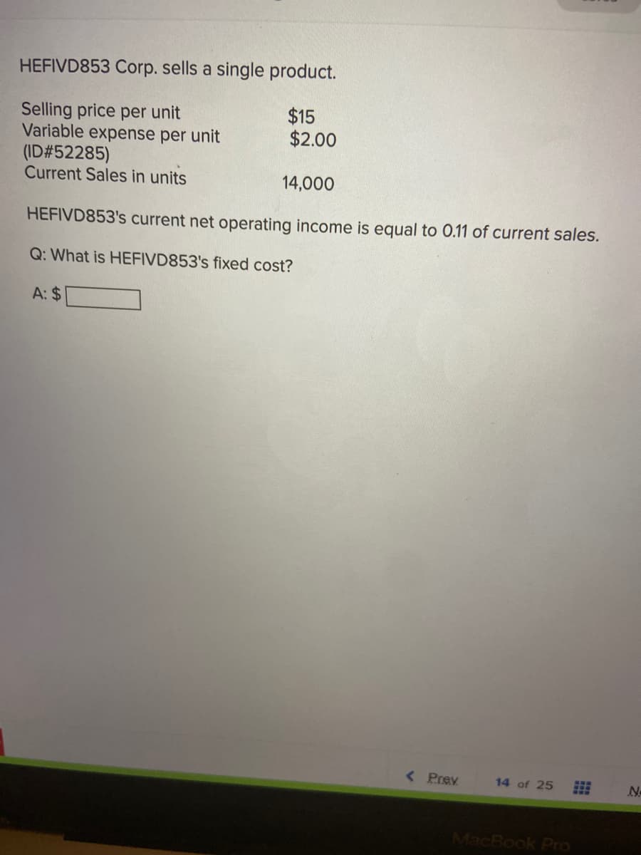 HEFIVD853 Corp. sells a single product.
$15
$2.00
Selling price per unit
Variable expense per unit
(ID#52285)
Current Sales in units
14,000
HEFIVD853's current net operating income is equal to 0.11 of current sales.
Q: What is HEFIVD853's fixed cost?
A: $
< Prev
14 of 25
N-
MacBook Pro
