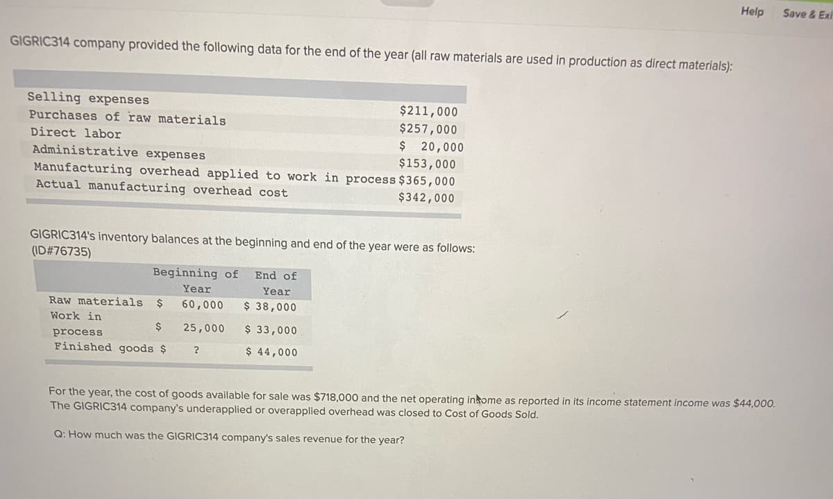 Help
Save & Exi
GIGRIC314 company provided the following data for the end of the year (all raw materials are used in production as direct materials):
Selling expenses
Purchases of raw materials
$211,000
$257,000
Direct labor
$ 20,000
Administrative expenses
$153,000
Manufacturing overhead applied to work in process $365,000
Actual manufacturing overhead cost
$342,000
GIGRIC314's inventory balances at the beginning and end of the year were as follows:
(ID#76735)
Beginning of
End of
Year
Year
Raw materials
60,000
$ 38,000
Work in
$
25,000
$ 33,000
process
Finished goods $
$ 44,000
For the year, the cost of goods available for sale was $718,000 and the net operating inkome as reported in its income statement income was $44,000.
The GIGRIC314 company's underapplied or overapplied overhead was closed to Cost of Goods Sold.
Q: How much was the GIGRIC314 company's sales revenue for the year?
