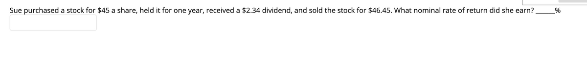 Sue purchased a stock for $45 a share, held it for one year, received a $2.34 dividend, and sold the stock for $46.45. What nominal rate of return did she earn?
%
