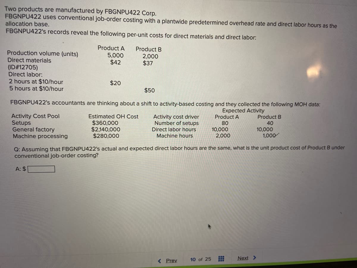 Two products are manufactured by FBGNPU422 Corp.
FBGNPU422 uses conventional job-order costing with a plantwide predetermined overhead rate and direct labor hours as the
allocation base.
FBGNPU422's records reveal the following per-unit costs for direct materials and direct labor:
Product A
Product B
Production volume (units)
5,000
$42
2,000
$37
Direct materials
(ID#12705)
Direct labor:
2 hours at $10/hour
5 hours at $10/hour
$20
$50
FBGNPU422's accountants are thinking about a shift to activity-based costing and they collected the following MOH data:
Expected Activity
Product A
Activity Cost Pool
Setups
General factory
Machine processing
Estimated OH Cost
Activity cost driver
Number of setups
Product B
$360,000
$2,140,000
$280,000
80
40
10,000
2,000
Direct labor hours
10,000
1,000
Machine hours
Q: Assuming that FBGNPU422's actual and expected direct labor hours are the same, what is the unit product cost of Product B under
conventional job-order costing?
A: $
< Prev
Next >
10 of 25
