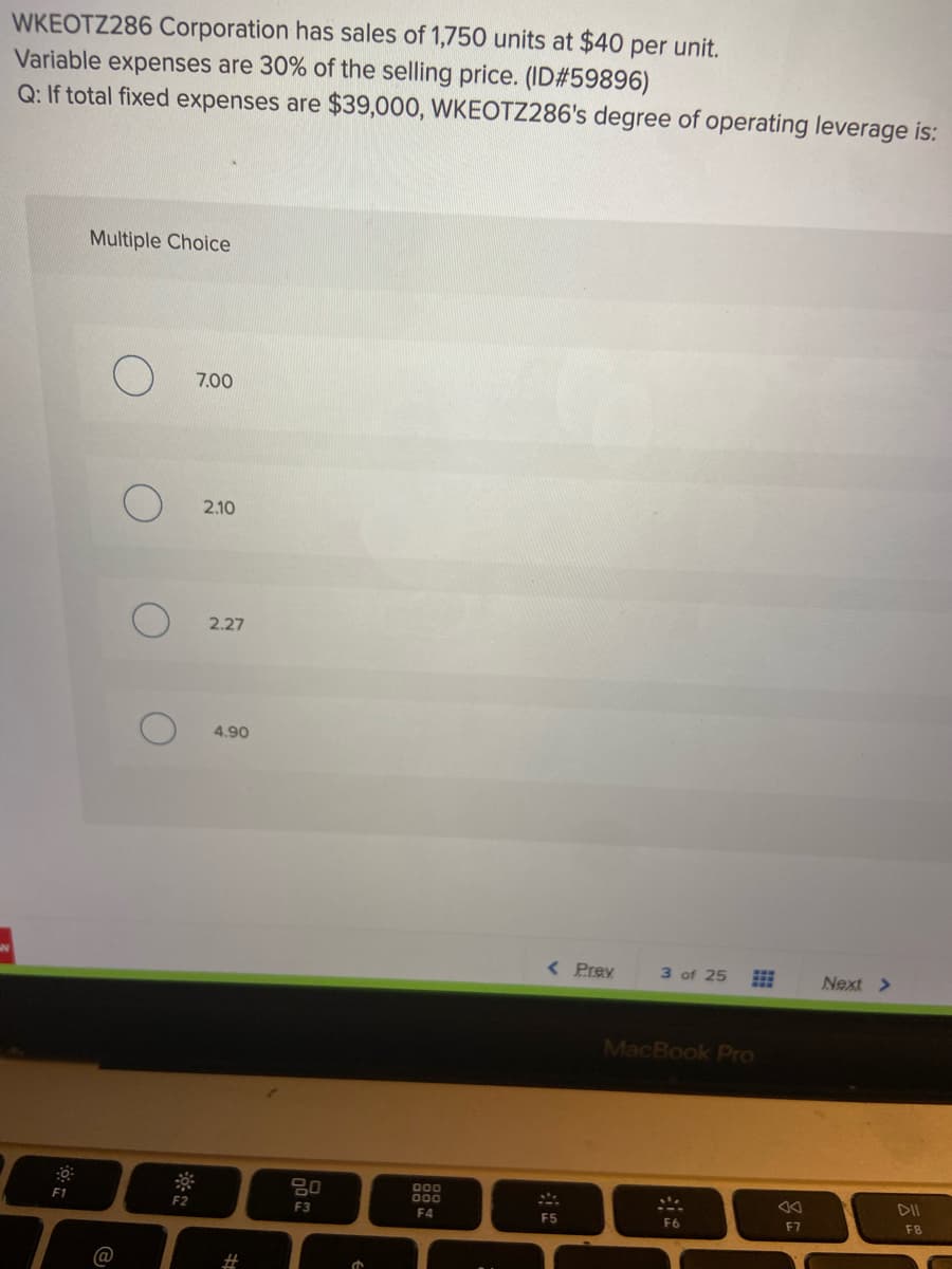 WKEOTZ286 Corporation has sales of 1,750 units at $40 per unit.
Variable expenses are 30% of the selling price. (ID#59896)
Q: If total fixed expenses are $39,000, WKEOTZ286's degree of operating leverage is:
Multiple Choice
7.00
2.10
2.27
4.90
< Prev
3 of 25
Next >
MacBook Pro
80
000
000
DII
F2
F3
F4
F5
F6
F8
F7
@
