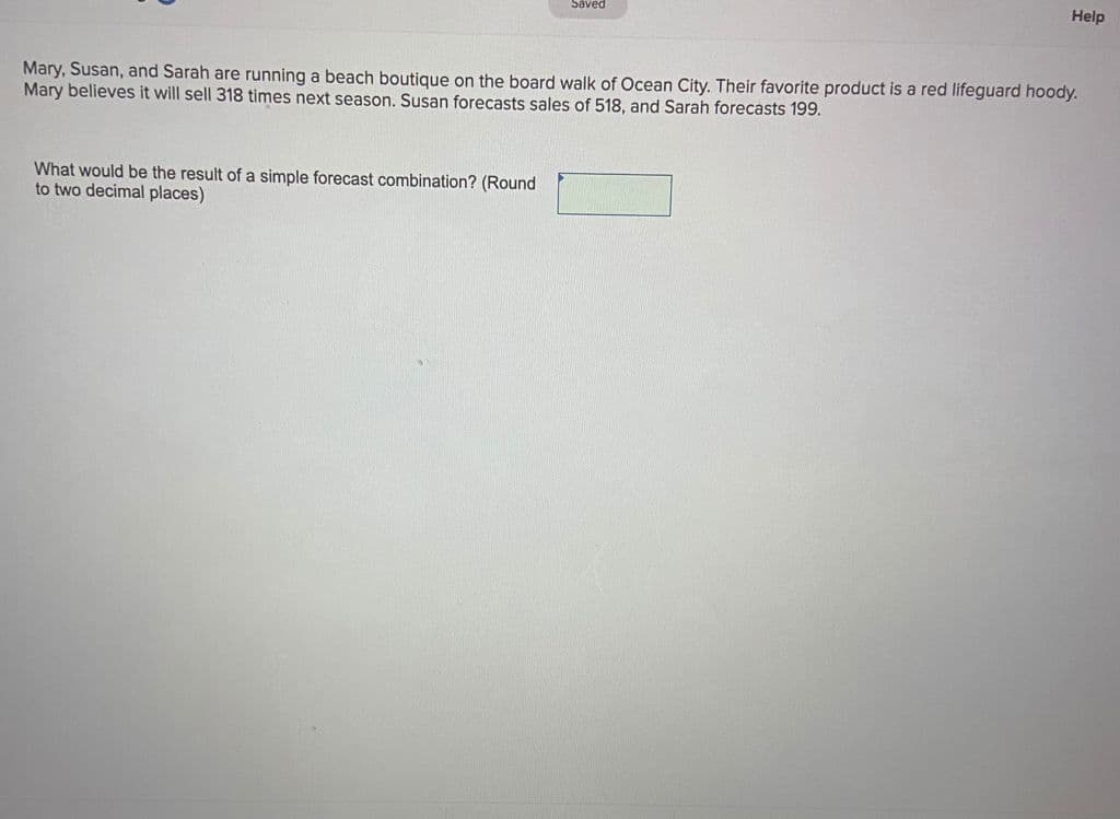 Help
Saved
Mary, Susan, and Sarah are running a beach boutique on the board walk of Ocean City. Their favorite product is a red lifeguard hoody.
Mary believes it will sell 318 times next season. Susan forecasts sales of 518, and Sarah forecasts 199.
What would be the result of a simple forecast combination? (Round
to two decimal places)
