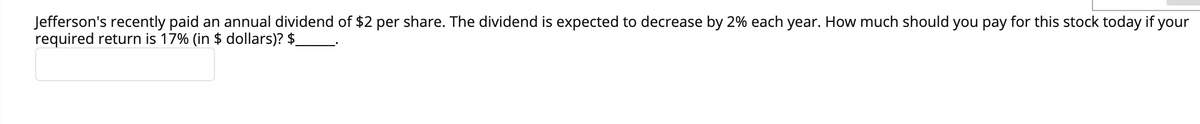 Jefferson's recently paid an annual dividend of $2 per share. The dividend is expected to decrease by 2% each year. How much should you pay for this stock today if your
required return is 17% (in $ dollars)? $
