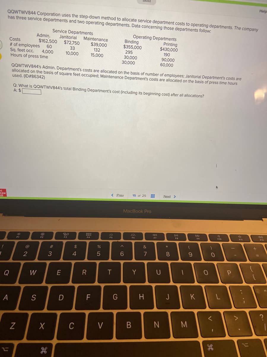 Help
QQWTWV844 Corporation uses the step-down method to allocate service department costs to operating departments. The company
has three service departments and two operating departments. Data concerning those departments follow:
Service Departments
Janitorial
Operating Departments
Binding
$355,000
295
30,000
30,000
Adminņ.
$162,500
60
Maintenance
Costs
# of employees
Sg. feet occ.
Hours of press time
$72,750
33
10,000
Printing
$430,000
190
90,000
60,000
$39,000
132
4,000
15,000
QQWTWV844's Admin. Department's costs are allocated on the basis of number of employees; Janitorial Department's costs are
allocated on the basis of square feet occupied; Maintenance Department's costs are allocated on the basis of press time hours
used. (ID#86342)
Q: What is QQWTWV844's total Binding Department's cost (including its beginning cost) after all allocations?
A: $
< Prev
15 of 25
Next >
raw
MacBook Pro
DII
DD
12
F10
F7
FB
F5
F1
&
@
2#
2$
7
8
2
3
4.
T
Y
U
Q
W
E
F
G
J
S
く
C
V
リ
エ
