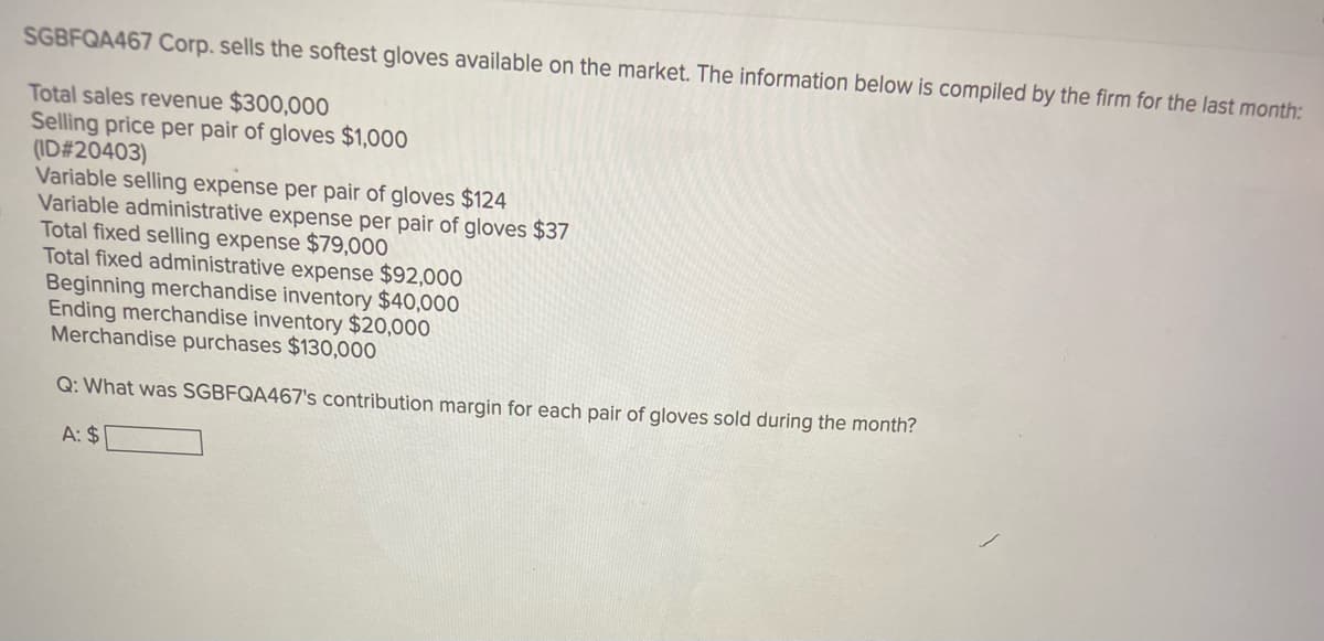 SGBFQA467 Corp. sells the softest gloves available on the market. The information below is compiled by the firm for the last month:
Total sales revenue $300,000
Selling price per pair of gloves $1,000
(ID#20403)
Variable selling expense per pair of gloves $124
Variable administrative expense per pair of gloves $37
Total fixed selling expense $79,000
Total fixed administrative expense $92,000
Beginning merchandise inventory $40,000
Ending merchandise inventory $20,000
Merchandise purchases $130,000
Q: What was SGBFQA467's contribution margin for each pair of gloves sold during the month?
A: $
