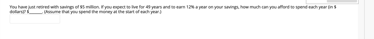You have just retired with savings of $5 million. If you expect to live for 49 years and to earn 12% a year on your savings, how much can you afford to spend each year (in $
dollars)? $
(Assume that you spend the money at the start of each year.)
