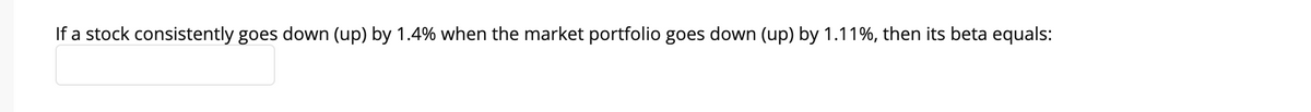 If a stock consistently goes down (up) by 1.4% when the market portfolio goes down (up) by 1.11%, then its beta equals:
