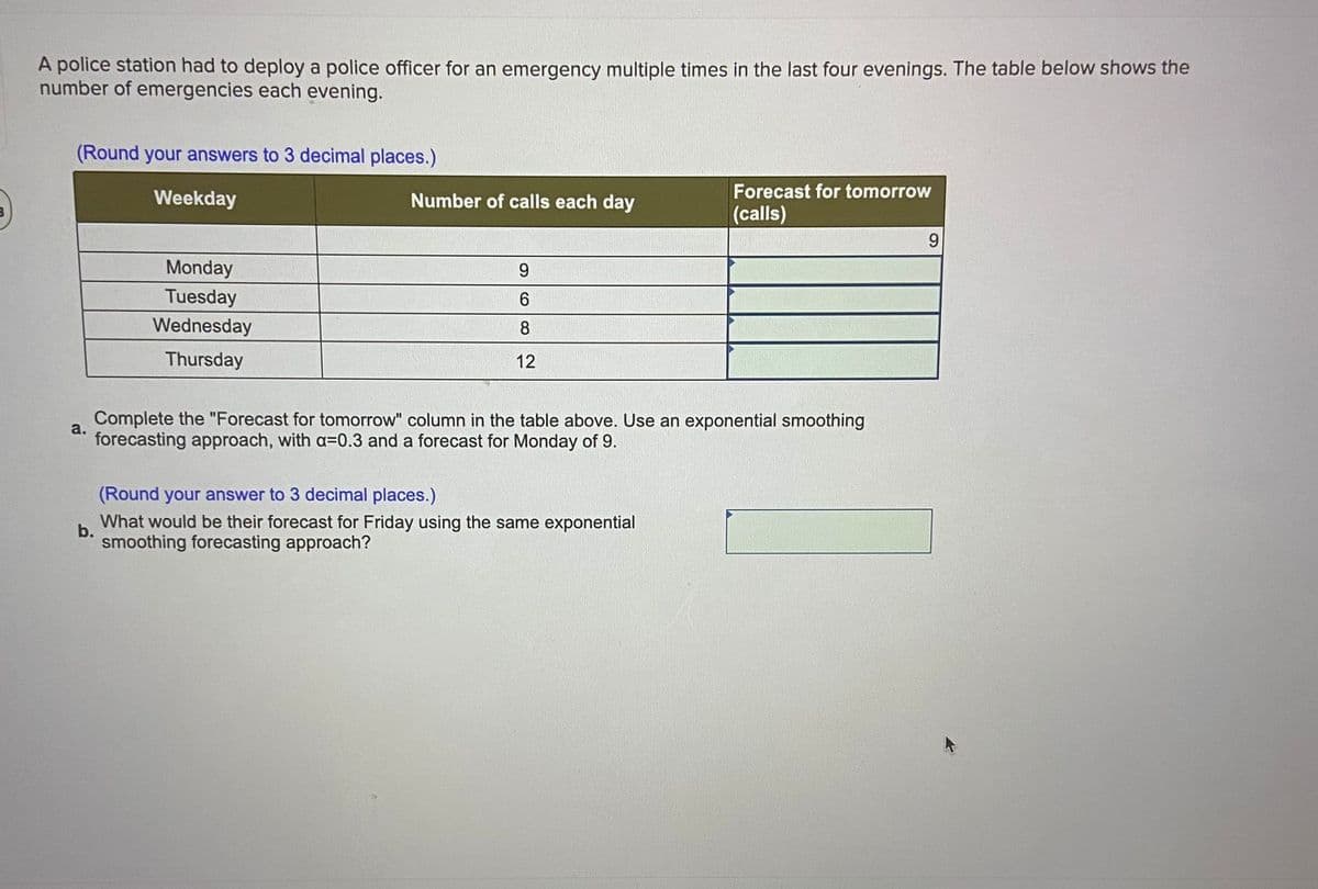 A police station had to deploy a police officer for an emergency multiple times in the last four evenings. The table below shows the
number of emergencies each evening.
(Round your answers to 3 decimal places.)
Forecast for tomorrow
Weekday
Number of calls each day
(calls)
9.
Monday
9
uesday
6.
Wednesday
8
Thursday
12
Complete the "Forecast for tomorrow" column in the table above. Use an exponential smoothing
a.
forecasting approach, with a=0.3 and a forecast for Monday of 9.
(Round your answer to 3 decimal places.)
What would be their forecast for Friday using the same exponential
b.
smoothing forecasting approach?
