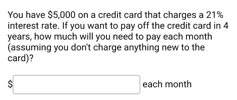 You have $5,000 on a credit card that charges a 21%
interest rate. If you want to pay off the credit card in 4
years, how much will you need to pay each month
(assuming you don't charge anything new to the
card)?
$
each month