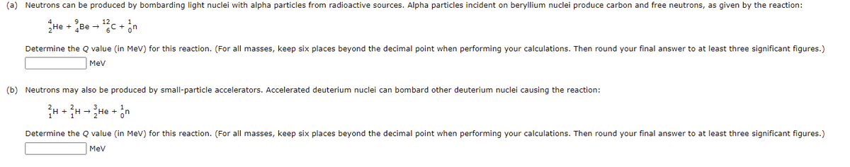 (a) Neutrons can be produced by bombarding light nuclei with alpha particles from radioactive sources. Alpha particles incident on beryllium nuclei produce carbon and free neutrons, as given by the reaction:
He + pe - C + in
Determine the Q value (in MeV) for this reaction. (For all masses, keep six places beyond the decimal point when performing your calculations. Then round your final answer to at least three significant figures.)
Mev
(b) Neutrons may also be produced by small-particle accelerators. Accelerated deuterium nuclei can bombard other deuterium nuclei causing the reaction:
Determine the Q value (in MeV) for this reaction. (For all masses, keep six places beyond the decimal point when performing your calculations. Then round your final answer to at least three significant figures.)
Mev
