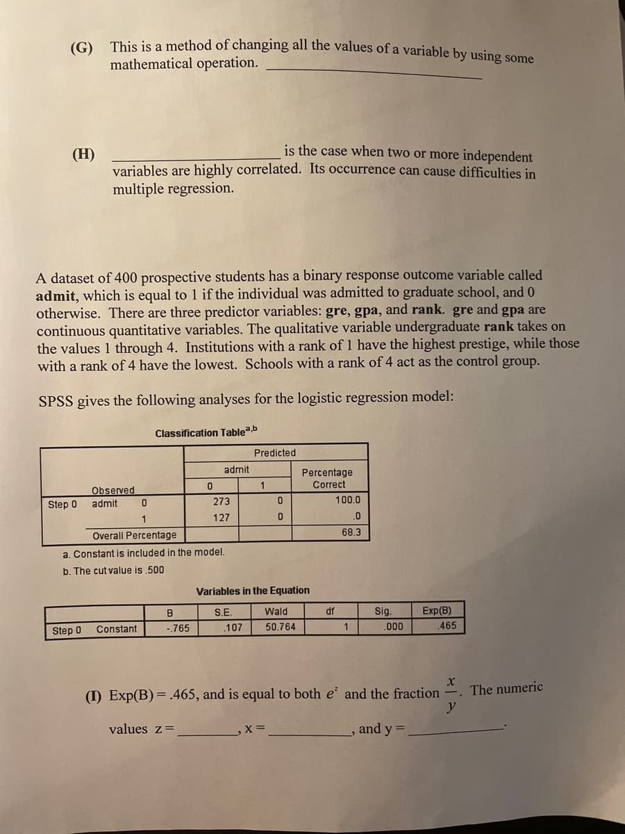 (G) This is a method of changing all the values of a variable by using some
mathematical operation.
(H)
is the case when two or more independent
variables are highly correlated. Its occurrence can cause difficulties in
multiple regression.
A dataset of 400 prospective students has a binary response outcome variable called
admit, which is equal to 1 if the individual was admitted to graduate school, and 0
otherwise. There are three predictor variables: gre, gpa, and rank. gre and gpa are
continuous quantitative variables. The qualitative variable undergraduate rank takes on
the values 1 through 4. Institutions with a rank of 1 have the highest prestige, while those
with a rank of 4 have the lowest. Schools with a rank of 4 act as the control group.
SPSS gives the following analyses for the logistic regression model:
Classification Tablea,b
Predicted
admit
Percentage
1
Observed
Correct
Step 0
admit
0
273
1
127
0
Overall Percentage
a. Constant is included in the model.
b. The cut value is .500
Variables in the Equation
B
S.E.
Wald
Step 0
Constant
-.765
.107
50.764
1
.000
.465
X
(I) Exp(B) = .465, and is equal to both e and the fraction
y
values z =
,X =
, and y =
0
0
100.0
.0
68.3
df
Sig.
Exp(B)
The numeric