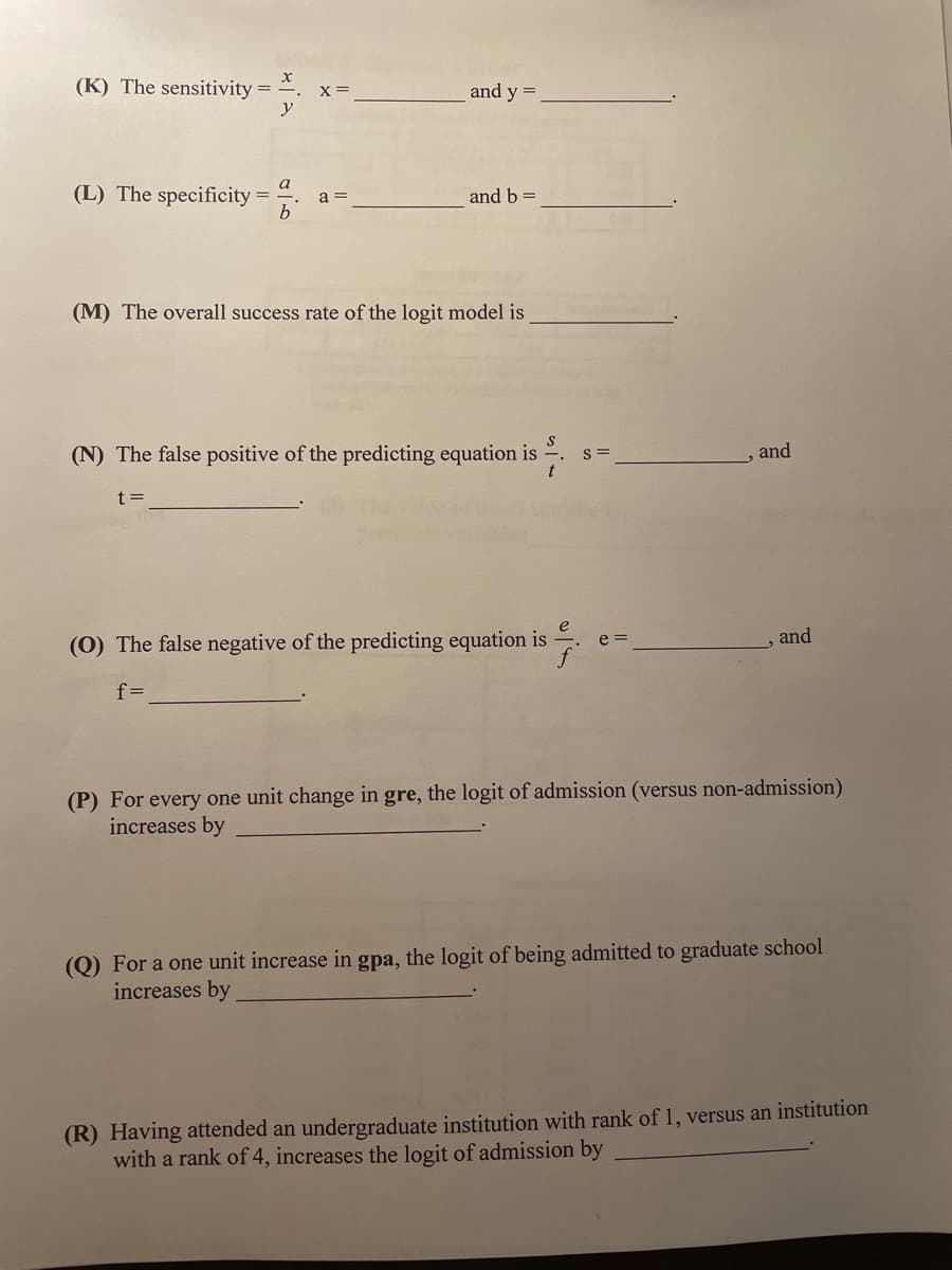 (K) The sensitivity =
X =
and y =
a
(L) The specificity = a =
b
and b =
(M) The overall success rate of the logit model is
S
(N) The false positive of the predicting equation is
t
t=
(0) The false negative of the predicting equation is
and
f=
(P) For every one unit change in gre, the logit of admission (versus non-admission)
increases by
(Q) For a one unit increase in gpa, the logit of being admitted to graduate school
increases by
(R) Having attended an undergraduate institution with rank of 1, versus an institution
with a rank of 4, increases the logit of admission by
y
S=
and