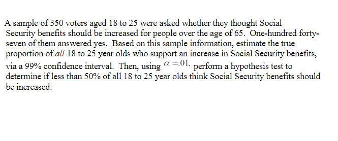 A sample of 350 voters aged 18 to 25 were asked whether they thought Social
Security benefits should be increased for people over the age of 65. One-hundred forty-
seven of them answered yes. Based on this sample information, estimate the true
proportion of all 18 to 25 year olds who support an increase in Social Security benefits,
via a 99% confidence interval. Then, using @ =.01, perform a hypothesis test to
determine if less than 50% of all 18 to 25 year olds think Social Security benefits should
be increased.