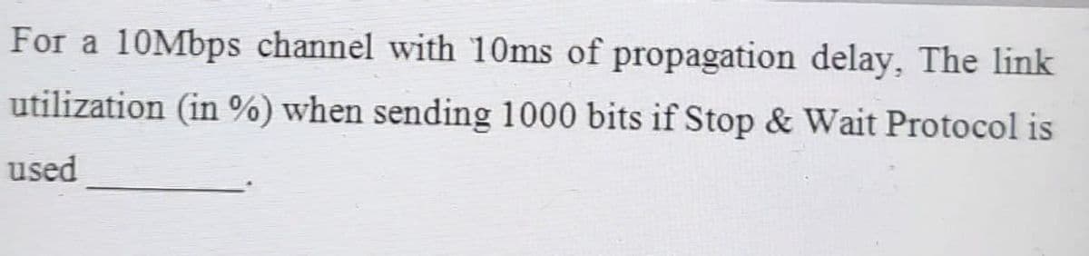 For a 10Mbps channel with 10ms of propagation delay, The link
utilization (in %) when sending 1000 bits if Stop & Wait Protocol is
used