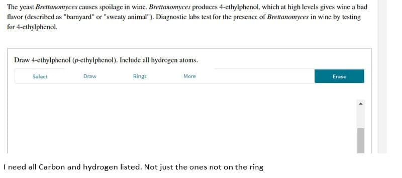 The yeast Brettanomyces causes spoilage in wine. Brettanomyces produces 4-ethylphenol, which at high levels gives wine a bad
flavor (described as "barnyard" or "sweaty animal"). Diagnostic labs test for the presence of Brettanomyces in wine by testing
for 4-ethylphenol.
Draw 4-ethylphenol (p-ethylphenol). Include all hydrogen atoms.
Select
Draw
Rings
More
Erase
I need all Carbon and hydrogen listed. Not just the ones not on the ring