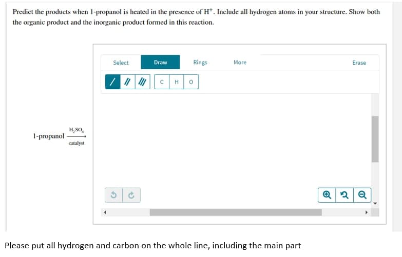 Predict the products when 1-propanol is heated in the presence of H*. Include all hydrogen atoms in your structure. Show both
the organic product and the inorganic product formed in this reaction.
Select
Draw
Rings
More
Erase
1-propanol
Q2Q
Please put all hydrogen and carbon on the whole line, including the main part
H₂SO
catalyst
G
O