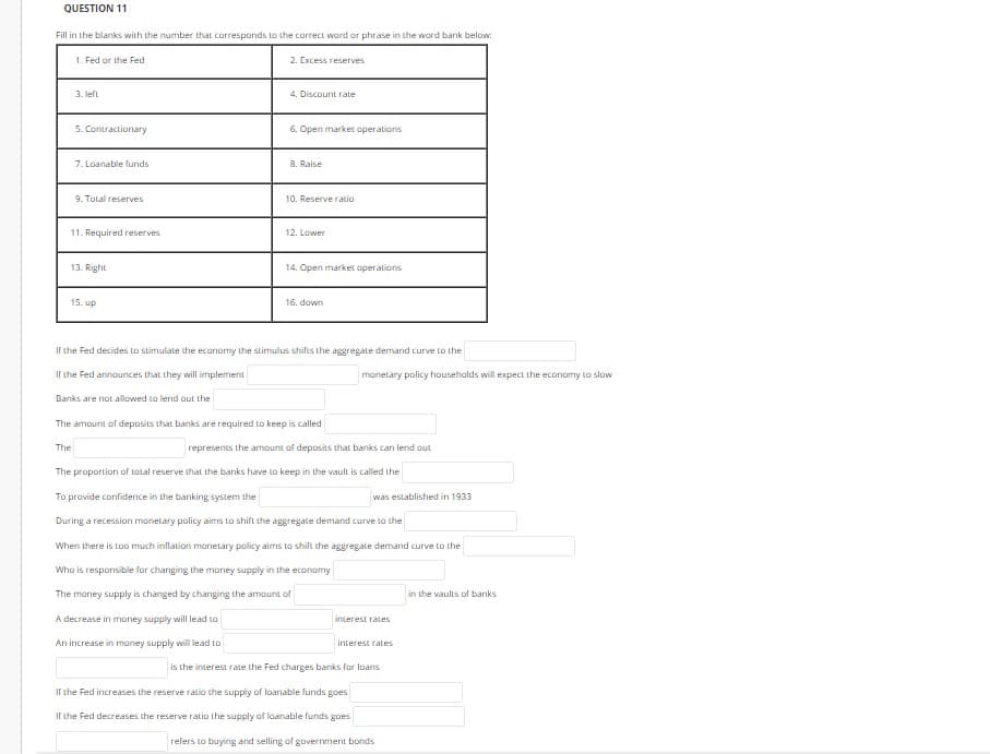 QUESTION 11
Fill in the blanks with the number that corresponds to the correct word or phrase in the ward bank below:
1. Fed or the Fed
2. Excess reserves
3. left
4. Discount rate
5. Contractionary
6. Open market operations
7. Loanable funds
8. Raise
9. Total reserves
10. Reserve ratio
11. Required reserves
12. Lower
13. Right
14. Open market operations
15. up
16. down
ir the Fed decides to stimulate the economy Lhe stimulus shilts the aggregate demand curve to the
Ir the Fed announces that they will implement
monelary policy households will expect the economy to slow
Banks are not allowed to lend out the
The amount of deposits that banks are required to keep is called
The
represents the amount of deposits that banks can lend out
The proportion of total reserve that the banks have to keep in the vault is called the
To provide confidence in the banking system the
was established in 1933
During a recession monetary policy aims to shift the aggregate demand curve to the
When there is too much inflation manetary policy aims to shift the aggregate demand curve to the
Who is responsible for changing the money supply in the economy
The maney supply is changed by changing the amount of
in the vaults of banks
A decrease in money supply will lead to
interest rates
An increase in maney supply will lead to
interest rates
is the interest rate the Fed charges banks for loans
If the Fed increases the reserve ratio the supply of loanable funds goes
If the Fed decreases the reserve ratio the supply of loanable funds goes
refers to buying and selling of government bonds
