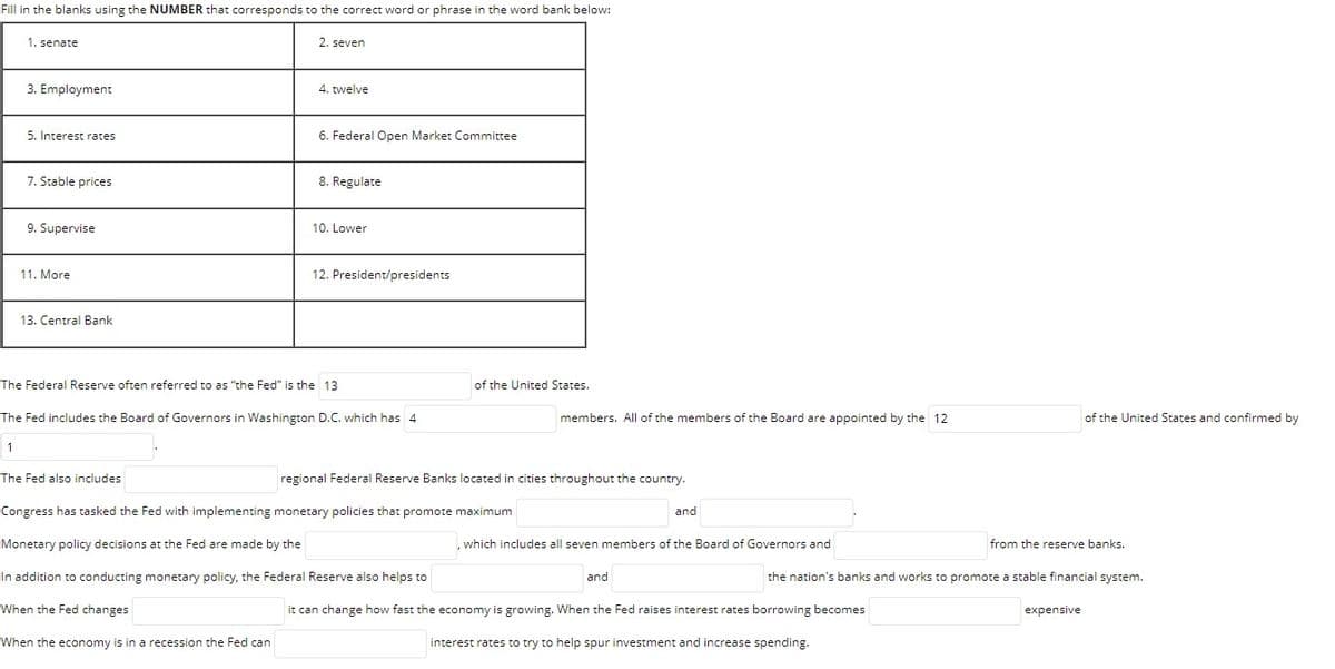 Fill in the blanks using the NUMBER that corresponds to the correct word or phrase in the word bank below:
1. senate
2. seven
3. Employment
4. twelve
5. Interest rates
6. Federal Open Market Committee
7. Stable prices
8. Regulate
9. Supervise
10. Lower
11. More
12. President/presidents
13. Central Bank
The Federal Reserve often referred to as "the Fed" is the 13
of the United States.
The Fed includes the Board of Governors in Washington D.C. which has 4
members. All of the members of the Board are appointed by the 12
of the United States and confirmed by
1
The Fed also includes
regional Federal Reserve Banks located in cities throughout the country.
Congress has tasked the Fed with implementing monetary policies that promote maximum
and
Monetary policy decisions at the Fed are made by the
,which includes all seven members of the Board of Governors and
from the reserve banks.
In addition to conducting monetary policy, the Federal Reserve also helps to
and
the nation's banks and works to promote a stable financial system.
When the Fed changes
it can change how fast the economy is growing. When the Fed raises interest rates borrowing becomes
expensive
When the economy is in a recession the Fed can
interest rates to try to help spur investment and increase spending.
