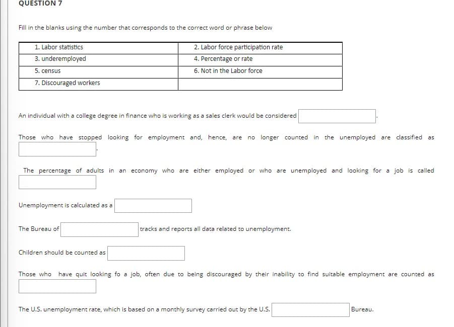 QUESTION 7
Fill in the blanks using the number that corresponds to the correct word or phrase below
1. Labor statistics
3. underemployed
2. Labor force participation rate
4. Percentage or rate
6. Not in the Labor force
5. census
7. Discouraged workers
An individual with a college degree in finance who is working as a sales clerk would be considered
Those who have stopped looking for employment and, hence, are no longer counted in the unemployed are classified
as
The percentage of adults in an
economy who are either employed or who are unemployed and looking for a job is called
Unemployment is calculated as a
The Bureau of
tracks and reports all data related to unemployment.
Children should be counted as
Those who have quit looking fo a job, often due to being discouraged by their inability to find suitable employment are counted as
The U.S. unemployment rate, which is based on a monthly survey carried out by the U.S.
Bureau.

