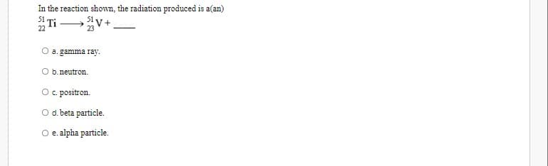 In the reaction shown, the radiation produced is a(an)
Ti
51V+
23
a. gamma ray.
b. neutron.
O c. positron.
O d. beta particle.
O e. alpha particle.
