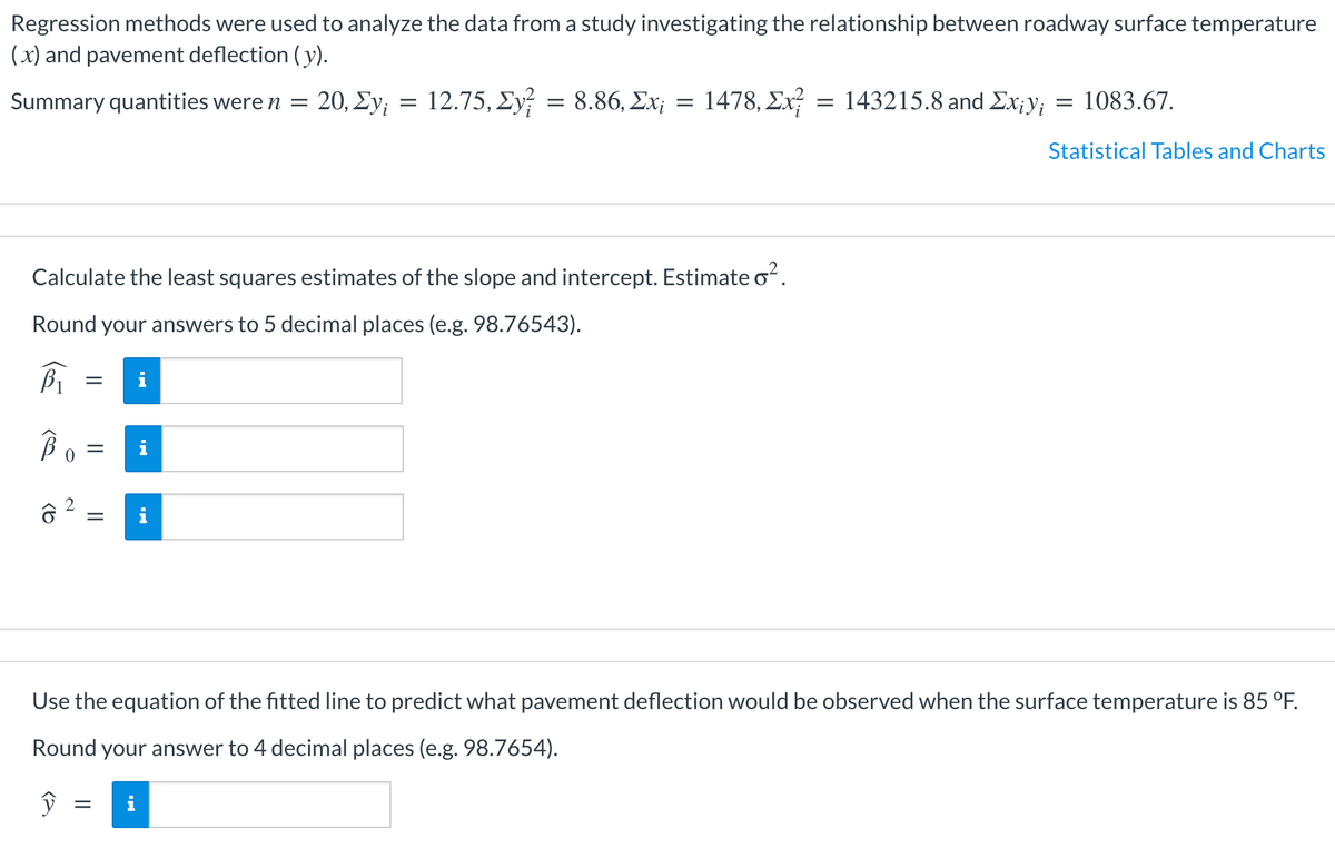 Regression methods were used to analyze the data from a study investigating the relationship between roadway surface temperature
(x) and pavement deflection ( y).
Summary quantities were n =
20, Σν
12.75, Σν 8.86, Σχ
1478, Ex? = 143215.8 and Ex;y; = 1083.67.
Statistical Tables and Charts
Calculate the least squares estimates of the slope and intercept. Estimate oʻ.
Round your answers to 5 decimal places (e.g. 98.76543).
Use the equation of the fitted line to predict what pavement deflection would be observed when the surface temperature is 85 °F.
Round your answer to 4 decimal places (e.g. 98.7654).
i
2.
