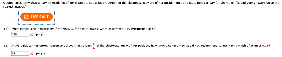 A state legislator wishes to survey residents of her district to see what proportion of the electorate is aware of her position on using state funds to pay for abortions. (Round your answers up to the
nearest integer.)
In USE SALT
(a) What sample size is necessary if the 95% CI for p is to have a width of at most 0.16 irrespective of p?
146
X people
(b) If the legislator has strong reason to believe that at least
5
of the electorate know of her position, how large a sample size would you recommend to maintain a width of at most 0.16?
89
X people
