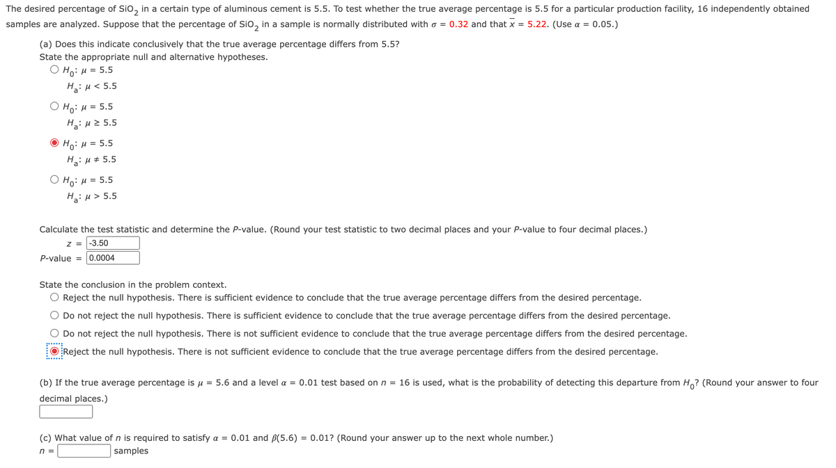 The desired percentage of Sio, in a certain type of aluminous cement is 5.5. To test whether the true average percentage is 5.5 for a particular production facility, 16 independently obtained
samples are analyzed. Suppose that the percentage of Sio, in a sample is normally distributed with o = 0.32 and that x =
5.22. (Use a =
:0.05.)
(a) Does this indicate conclusively that the true average percentage differs from 5.5?
State the appropriate null and alternative hypotheses.
О н: и 3 5.5
Hai H < 5.5
O Ho: µ = 5.5
Ha: u 2 5.5
Ho: H = 5.5
Hai H + 5.5
Ο H μ 5.5
Hai H> 5.5
H.:
Calculate the test statistic and determine the P-value. (Round your test statistic to two decimal places and your P-value to four decimal places.)
Z = |-3.50
P-value = 0.0004
State the conclusion in the problem context.
Reject the null hypothesis. There is sufficient evidence to conclude that the true average percentage differs from the desired percentage.
Do not reject the null hypothesis. There is sufficient evidence to conclude that the true average percentage differs from the desired percentage.
Do not reject the null hypothesis. There is not sufficient evidence to conclude that the true average percentage differs from the desired percentage.
Reject the null hypothesis. There is not sufficient evidence to conclude that the true average percentage differs from the desired percentage.
(b) If the true average percentage is u
5.6 and a level a = 0.01 test based on n = 16 is used, what is the probability of detecting this departure from H? (Round your answer to four
decimal places.)
(c) What value of n is required to satisfy a = 0.01 and ßB(5.6) = 0.01? (Round your answer up to the next whole number.)
n =
samples
