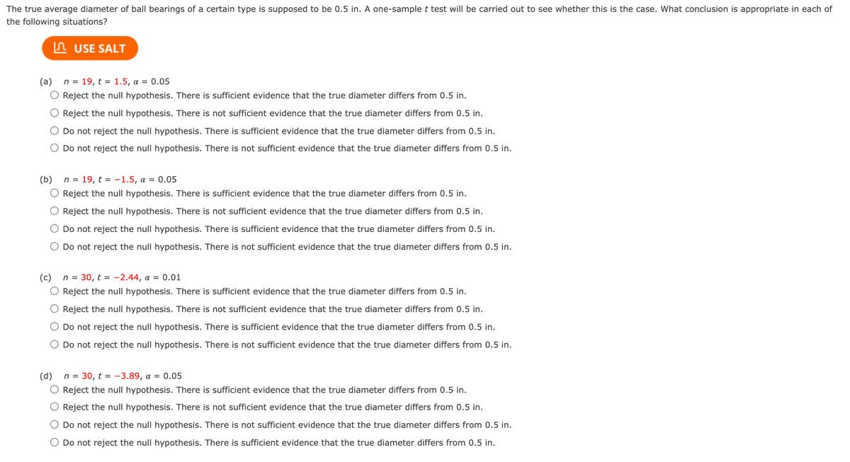 The true average diameter of ball bearings of a certain type is supposed to be 0.5 in. A one-sample t test will be carried out to see whether this is the case. What conclusion is appropriate in each of
the following situations?
In USE SALT
(a) n = 19, t = 1.5, a = 0.05
Reject the null hypothesis. There is sufficient evidence that the true diameter differs from 0.5 in.
Reject the null hypothesis. There is not sufficient evidence that the true diameter differs from 0.5 in.
Do not reject the null hypothesis. There is sufficient evidence that the true diameter differs from 0.5 in.
O Do not reject the null hypothesis. There is not sufficient evidence that the true diameter differs from 0.5 in.
(b)
n = 19, t = -1.5, a = 0.05
O Reject the null hypothesis. There is sufficient evidence that the true diameter differs from 0.5 in.
Reject the nulI hypothesis. There is not sufficient evidence that the true diameter differs from 0.5 in.
Do not reject the null hypothesis. There is sufficient evidence that the true diameter differs from 0.5 in.
Do not reject the null hypothesis. There is not sufficient evidence that the true diameter differs from 0.5 in.
(c)
n = 30, t = -2.44, a = 0.01
Reject the null hypothesis. There is sufficient evidence that the true diameter differs from 0.5 in.
Reject the null hypothesis. There is not sufficient evidence that the true diameter differs from 0.5 in.
Do not reject the null hypothesis. There is sufficient evidence that the true diameter differs from 0.5 in.
Do not reject the null hypothesis. There is not sufficient evidence that the true diameter differs from 0.5 in.
(d)
n =
30, t = -3.89, a = 0.05
Reject the null hypothesis. There is sufficient evidence that the true diameter differs from 0.5 in.
Reject the null hypothesis. There is not sufficient evidence that the true diameter differs from 0.5 in.
Do not reject the null hypothesis. There is not sufficient evidence that the true diameter differs from 0.5 in.
Do not reject the null hypothesis. There is sufficient evidence that the true diameter differs from 0.5 in.
