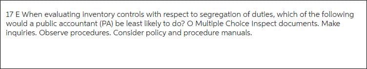 17 E When evaluating inventory controls with respect to segregation of duties, which of the following
would a public accountant (PA) be least likely to do? O Multiple Choice Inspect documents. Make
inquiries. Observe procedures. Consider policy and procedure manuals.