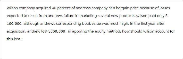 wilson company acquired 40 percent of andrews company at a bargain price because of losses
expected to result from andrews failure in marketing several new products. wilson paid only $
100,000, although andrews corresponding book value was much high, in the first year after
acquisition, andrew lost $300,000. in applying the equity method, how should wilson account for
this loss?