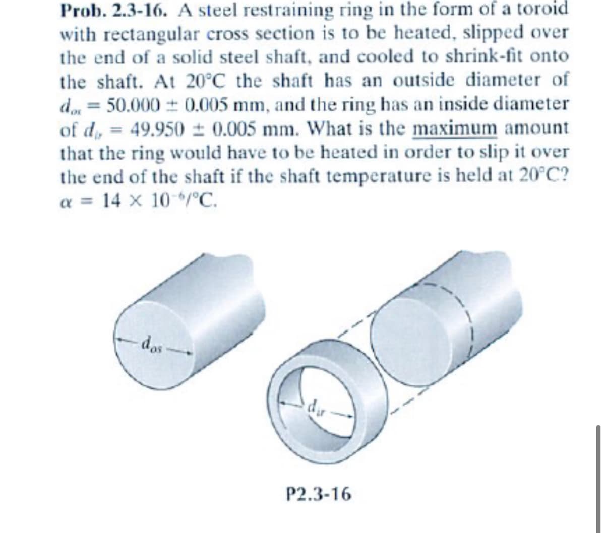 Prob. 2.3-16. A steel restraining ring in the form of a toroid
with rectangular cross section is to be heated, slipped over
the end of a solid steel shaft, and cooled to shrink-fit onto
the shaft. At 20°C the shaft has an outside diameter of
do = 50.000 ± 0.005 mm, and the ring has an inside diameter
of d= 49.950 ± 0.005 mm. What is the maximum amount
that the ring would have to be heated in order to slip it over
the end of the shaft if the shaft temperature is held at 20°C?
a = 14 x 10 °C.
das
P2.3-16