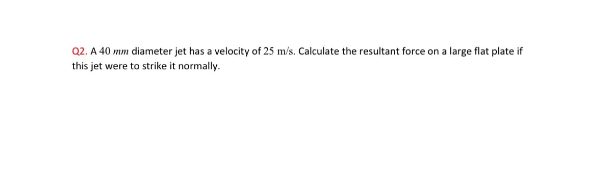 Q2. A 40 mm diameter jet has a velocity of 25 m/s. Calculate the resultant force on a large flat plate if
this jet were to strike it normally.