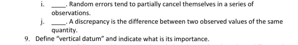 ### Study Questions on Measurement Errors and Vertical Datum

#### Measurement Errors
i. **____**. Random errors tend to partially cancel themselves in a series of observations.

j. **____**. A discrepancy is the difference between two observed values of the same quantity.

#### Understanding Vertical Datum
9. **Define "vertical datum" and indicate its importance.**

In the context of educational content, a **vertical datum** is a reference point or surface from which elevations are measured. It serves as a baseline for measuring the height or depth of geographical features. By having a consistent reference, different measurements can be compared accurately, facilitating various applications such as mapping, construction, and scientific research.

Vertical data are crucial for:
- Ensuring uniformity in elevation measurements.
- Supporting infrastructure development and land surveying.
- Aiding in the creation of accurate topographical maps. 

Understanding and defining vertical datum is important for students and professionals in fields such as geography, civil engineering, and environmental science.