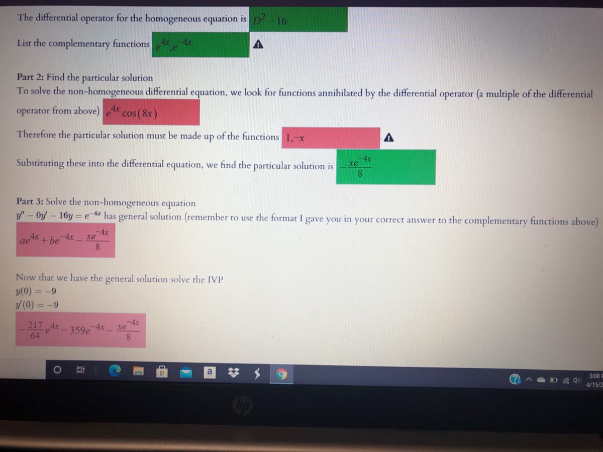 The differential operator for the homogeneous equation is D-16
List the complementary functions
4x
Part 2: Find the particular solution
To solve the non-homogeneous differential equation, we look for functions annihilated by the differential operator (a multiple of the differential
operator from above)
cos ( 8x)
Therefore the particular solution must be made up of the functions 1,-x
Substituting these into the differential equation, we find the particular solution is
4x
xe
Part 3: Solve the non-homogeneous equation
y' - Oy - 16y =e 4z has general solution (remember to use the format I gave you in your correct answer to the complementary functions above)
-4x
xe
aex
+ be 4x
8
Now that we have the general solution solve the IVP
y(0) = -9
y (0) = -9
-4x
217 Ax - 359e
-4x xe
8
64
梦 $
3:08 I
4/15/2
